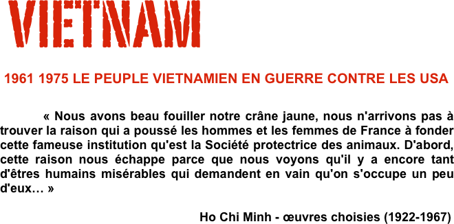  VIETNAM
 1961 1975 LE PEUPLE VIETNAMIEN EN GUERRE CONTRE LES USA                  
                                
          « Nous avons beau fouiller notre crâne jaune, nous n'arrivons pas à trouver la raison qui a poussé les hommes et les femmes de France à fonder cette fameuse institution qu'est la Société protectrice des animaux. D'abord, cette raison nous échappe parce que nous voyons qu'il y a encore tant d'êtres humains misérables qui demandent en vain qu'on s'occupe un peu d'eux… »                                                                                                           
                                                          Ho Chi Minh - œuvres choisies (1922-1967)