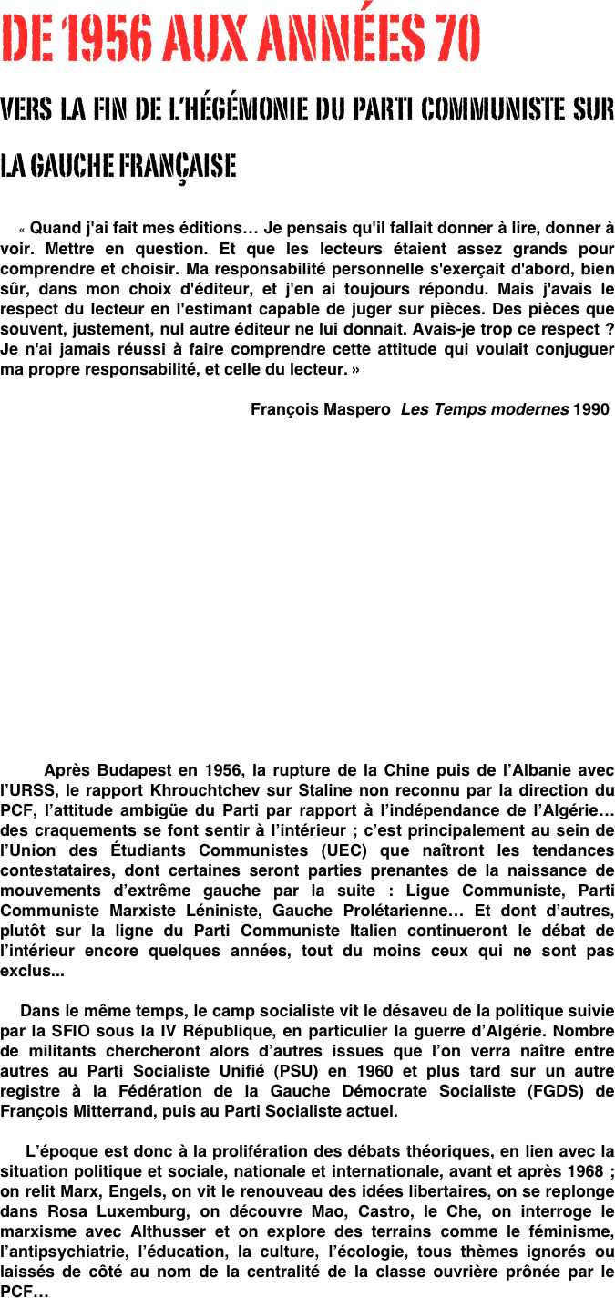 DE 1956 AUX ANNÉES 70 
VERS LA FIN DE L’HÉGÉMONIE DU PARTI COMMUNISTE SUR LA GAUCHE FRANçAISE
                                    « Quand j'ai fait mes éditions… Je pensais qu'il fallait donner à lire, donner à voir. Mettre en question. Et que les lecteurs étaient assez grands pour comprendre et choisir. Ma responsabilité personnelle s'exerçait d'abord, bien sûr, dans mon choix d'éditeur, et j'en ai toujours répondu. Mais j'avais le respect du lecteur en l'estimant capable de juger sur pièces. Des pièces que souvent, justement, nul autre éditeur ne lui donnait. Avais-je trop ce respect ? Je n'ai jamais réussi à faire comprendre cette attitude qui voulait conjuguer ma propre responsabilité, et celle du lecteur. »

                                                       François Maspero  Les Temps modernes 1990


  











 


     Après Budapest en 1956, la rupture de la Chine puis de l’Albanie avec l’URSS, le rapport Khrouchtchev sur Staline non reconnu par la direction du PCF, l’attitude ambigüe du Parti par rapport à l’indépendance de l’Algérie… des craquements se font sentir à l’intérieur ; c’est principalement au sein de l’Union des Étudiants Communistes (UEC) que naîtront les tendances contestataires, dont certaines seront parties prenantes de la naissance de mouvements d’extrême gauche par la suite : Ligue Communiste, Parti Communiste Marxiste Léniniste, Gauche Prolétarienne… Et dont d’autres,  plutôt sur la ligne du Parti Communiste Italien continueront le débat de l’intérieur encore quelques années, tout du moins ceux qui ne sont pas exclus...

    Dans le même temps, le camp socialiste vit le désaveu de la politique suivie par la SFIO sous la IV République, en particulier la guerre d’Algérie. Nombre de militants chercheront alors d’autres issues que l’on verra naître entre autres au Parti Socialiste Unifié (PSU) en 1960 et plus tard sur un autre registre à la Fédération de la Gauche Démocrate Socialiste (FGDS) de François Mitterrand, puis au Parti Socialiste actuel.

    L’époque est donc à la prolifération des débats théoriques, en lien avec la situation politique et sociale, nationale et internationale, avant et après 1968 ; on relit Marx, Engels, on vit le renouveau des idées libertaires, on se replonge dans Rosa Luxemburg, on découvre Mao, Castro, le Che, on interroge le marxisme avec Althusser et on explore des terrains comme le féminisme, l’antipsychiatrie, l’éducation, la culture, l’écologie, tous thèmes ignorés ou laissés de côté au nom de la centralité de la classe ouvrière prônée par le PCF…





