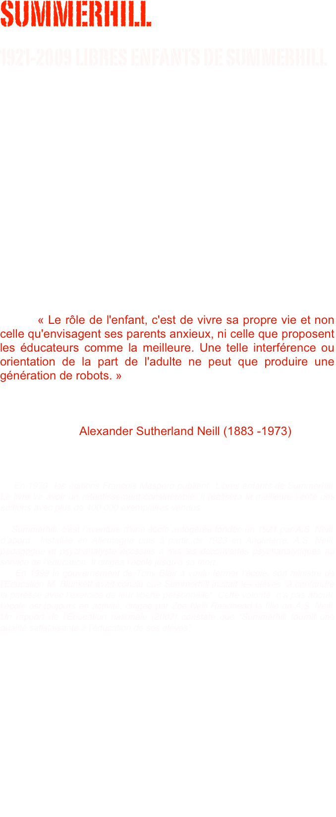 SUMMERHILL 
1921-2009 LIBRES ENFANTS DE SUMMERHILL
                                                                      « Summerhill n’a probablement que peu d’importance. Mais l’avenir de l’idée de Summerhill est de la plus haute importance pour l’humanité. »                              
																																						A.S. Neill 











        « Le rôle de l'enfant, c'est de vivre sa propre vie et non celle qu'envisagent ses parents anxieux, ni celle que proposent les éducateurs comme la meilleure. Une telle interférence ou orientation de la part de l'adulte ne peut que produire une génération de robots. »                                                          																																																																		                        Alexander Sutherland Neill (1883 -1973)



    En 1970  les éditions François Maspero publient  Libres enfants de Summerhill. Le livre va avoir un retentissement considérable. Il réalisera la meilleure vente des éditions avec plus de 400 000 exemplaires vendus.

    Summerhill, c'est l'aventure d'une école autogérée fondée en 1921 par A.S. Neill, d’abord  installée en Allemagne puis à partir de 1923 en Angleterre. A.S. Neill, pédagogue et psychanalyste écossais a mis les découvertes psychanalytiques au service de l'éducation. Il dirigea l’école jusqu’à sa mort. 
    En 1999 le gouvernement de Tony Blair a voulu fermer l’école, son ministre de l’Éducation M. Blunkett avait conclu que Summerhill incitait les élèves "à confondre la paresse avec l'exercice de leur liberté personnelle". Cette volonté  n’a pas abouti, l’école est toujours en activité, dirigée par Zoë Neill Readhead la fille de A.S. Neill. Un rapport de l’Éducation nationale (2007) constate que “Summerhill fournit une qualité satisfaisante à l'éducation de ses élèves”



    « A.S. Neill s'est dressé contre l'école traditionnelle soucieuse d'instruire mais non d'éduquer. Il s'est dressé contre les parents hantés par le standard du succès (l'argent). Il s'est insurgé contre un système social qui forme, dit-il, des individus « manipulés » et dociles, nécessaires à l'ensemble bureaucratique hautement hiérarchisé de notre ère industrielle… Il a bien mis en pièces le système de valeurs de la société dans laquelle il vit, et sa critique de la société industrielle est radicale, mais il n'a rien proposé à la place. Il ne s'est pas posé en réformateur. Il a révolutionné tout le système pédagogique (mais dans le secteur limité qui est le sien), il a bouleversé les préjugés établis et fabriqués des êtres libres, originaux et créateurs… A.S. Neill n'a pas cherché à fabriquer un modèle d'individu idéal pour société idéale. On ne pourrait lui reprocher que d'avoir favorisé la contestation plutôt que l'obéissance servile. » 
																			
                Maud Mannoni Préface de Libres enfants de Summerhill 1970
