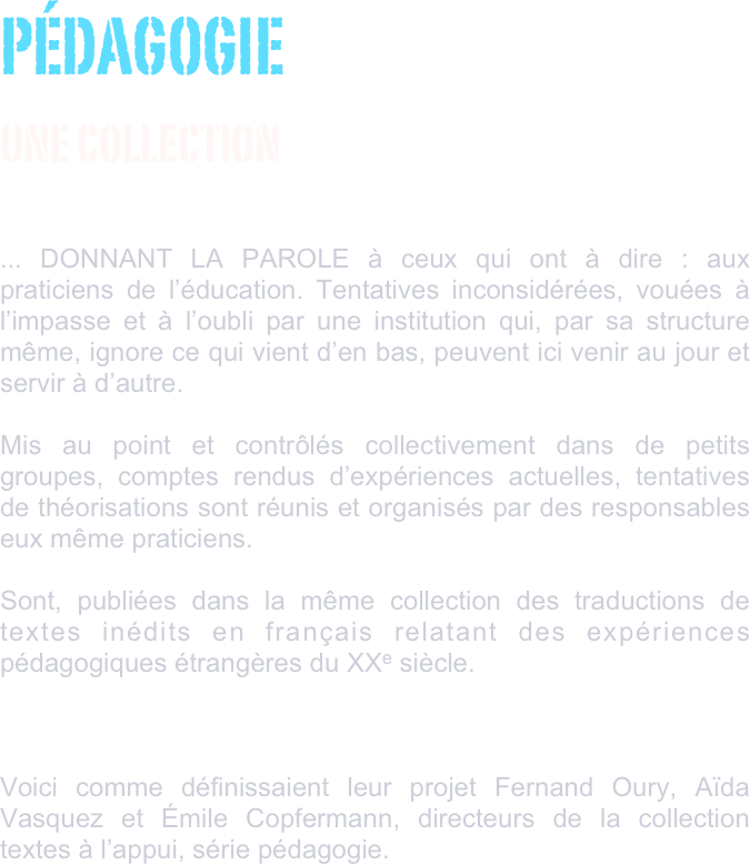 PÉDAGOGIE 
UNE COLLECTION
                             ... DONNANT LA PAROLE à ceux qui ont à dire : aux praticiens de l’éducation. Tentatives inconsidérées, vouées à l’impasse et à l’oubli par une institution qui, par sa structure même, ignore ce qui vient d’en bas, peuvent ici venir au jour et servir à d’autre.Mis au point et contrôlés collectivement dans de petits groupes, comptes rendus d’expériences actuelles, tentatives de théorisations sont réunis et organisés par des responsables eux même praticiens.Sont, publiées dans la même collection des traductions de textes inédits en français relatant des expériences pédagogiques étrangères du XXe siècle.


Voici comme définissaient leur projet Fernand Oury, Aïda Vasquez et Émile Copfermann, directeurs de la collection textes à l’appui, série pédagogie. 
