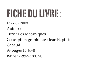 FICHE DU LIVRE : 
Février 2008
Auteur : Jean Baptiste  Cabaud
Titre : Les Mécaniques
Conception graphique : Jean Baptiste  Cabaud
99 pages 10,60 € 
ISBN : 2-952-67607-0

Commander