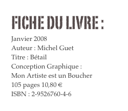 FICHE DU LIVRE : 
Janvier 2008
Auteur : Michel Guet
Titre : Bétail
Conception Graphique : 
Mon Artiste est un Boucher
105 pages 10,80 € 
ISBN : 2-9526760-4-6
COMMANDER